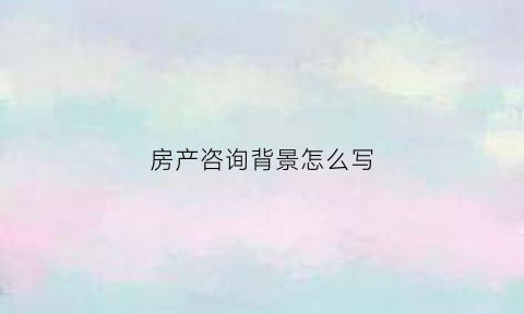 房产咨询背景怎么写(房产咨询顾问)