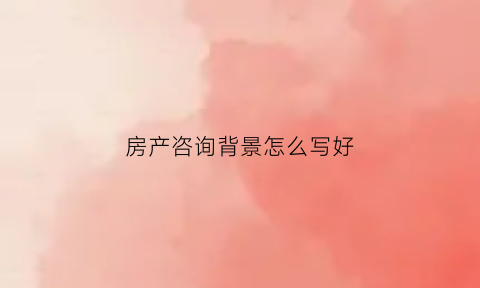 房产咨询背景怎么写好(房产咨询图片)