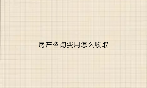 房产咨询费用怎么收取(房产咨询服务费合同内容)