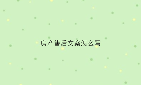 房产售后文案怎么写(房产售后主要做什么)