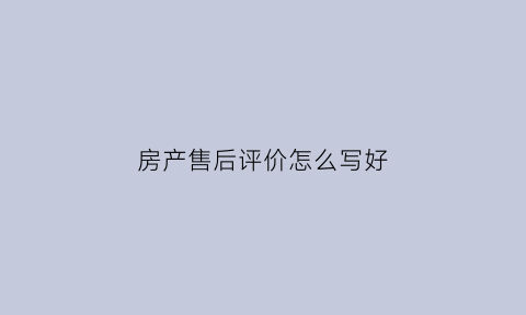 房产售后评价怎么写好(房产销售评价)