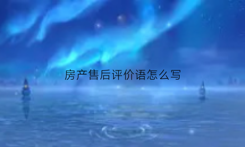 房产售后评价语怎么写(房产售后主要做什么)