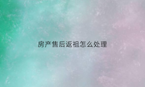 房产售后返祖怎么处理(房产售后主要做什么)