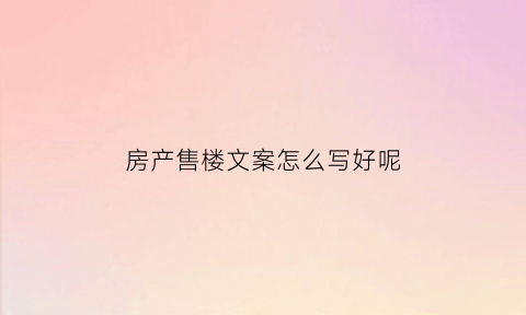 房产售楼文案怎么写好呢(销售楼房文案)