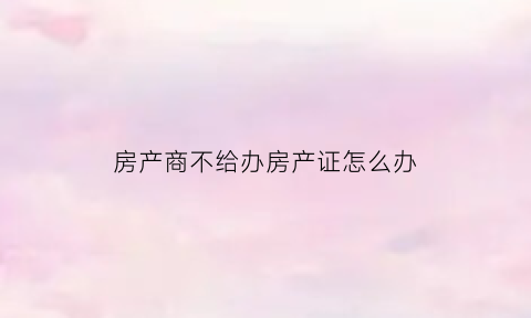 房产商不给办房产证怎么办(房产商不给办房产证怎么办手续)