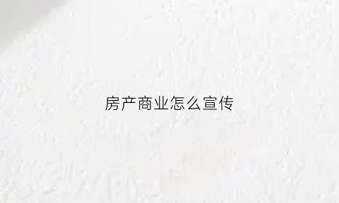 房产商业怎么宣传(房地产商业朋友圈宣传文案)