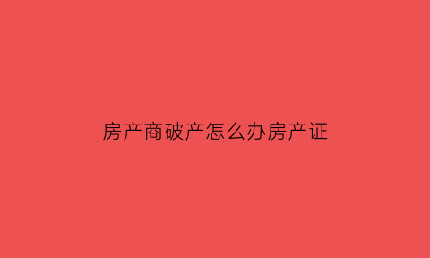 房产商破产怎么办房产证(房产商破产怎么办房产证手续)