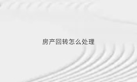 房产回转怎么处理(回转财产)