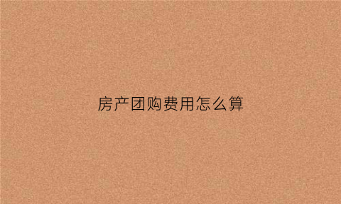 房产团购费用怎么算(房产团购费是什么意思)