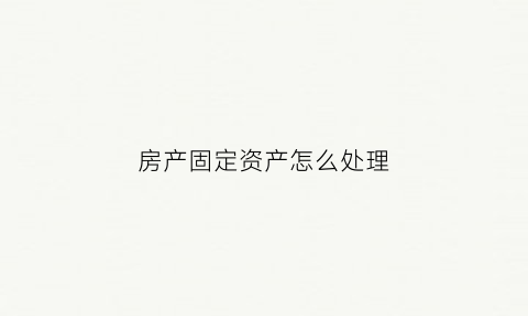 房产固定资产怎么处理(房产固定资产折旧方法)