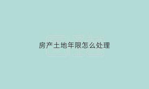 房产土地年限怎么处理(房屋土地年限到期后的政策)