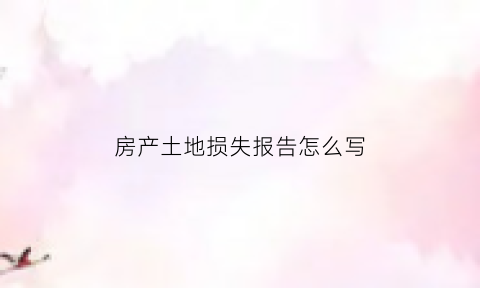 房产土地损失报告怎么写(房地产损失是什么意思)