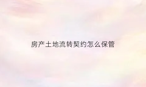 房产土地流转契约怎么保管(土地流转协议有法律效力吗)