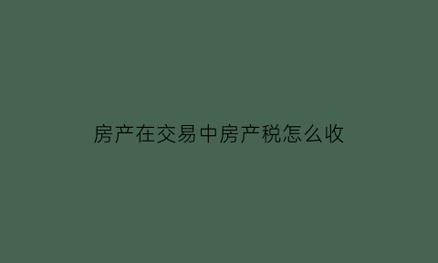 房产在交易中房产税怎么收(房屋交易房产税怎样计算)