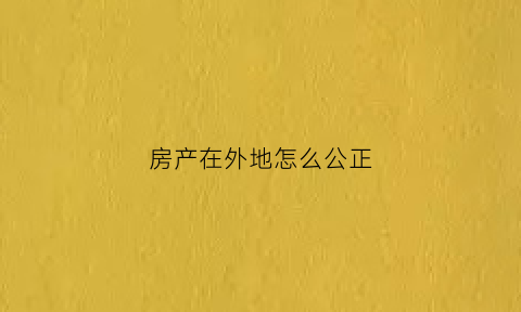 房产在外地怎么公正(异地房产怎么公证)