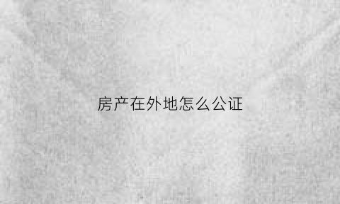 房产在外地怎么公证(房产在外地怎么公证过户)