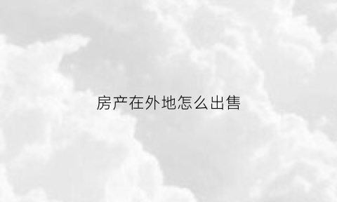 房产在外地怎么出售(房子在外地怎么卖)
