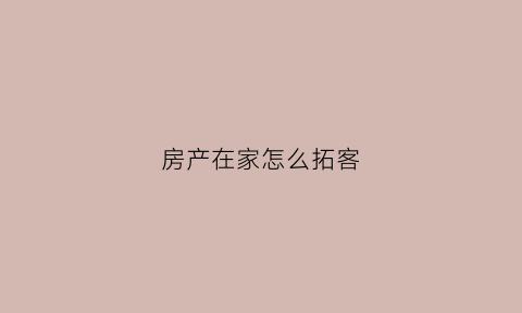 房产在家怎么拓客(房产拓客员的销售技巧)