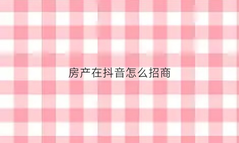 房产在抖音怎么招商(房产在抖音怎么招商引流呢)