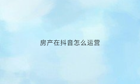 房产在抖音怎么运营