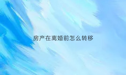 房产在离婚前怎么转移(离婚前怎么把房子过户到女方)