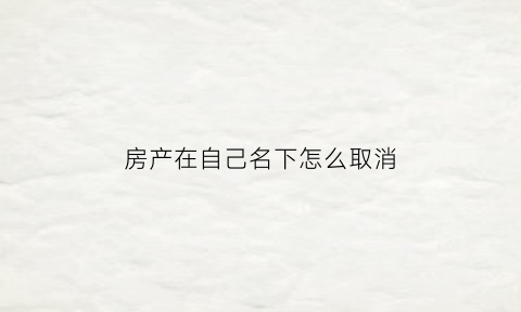 房产在自己名下怎么取消(房产取消一个人名字的程序)