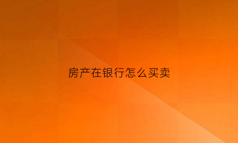 房产在银行怎么买卖(买房怎么利用银行买)
