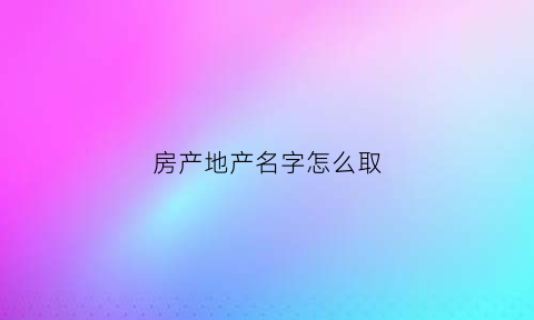房产地产名字怎么取(房地产起名有什么忌讳)
