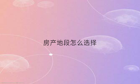 房产地段怎么选择(房产地段好该怎么描述)
