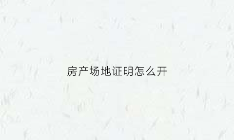 房产场地证明怎么开(房屋场所证明)