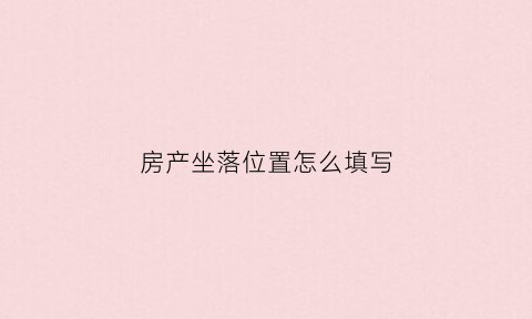 房产坐落位置怎么填写(房屋坐落是房产地址吗)