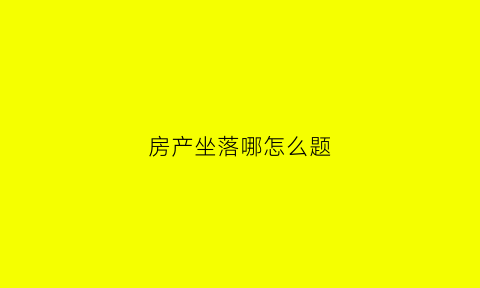 房产坐落哪怎么题(房产坐落还是房产座落)