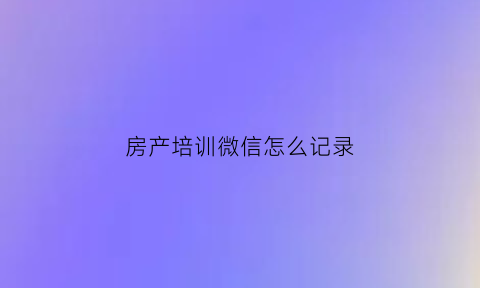 房产培训微信怎么记录(房产培训app)