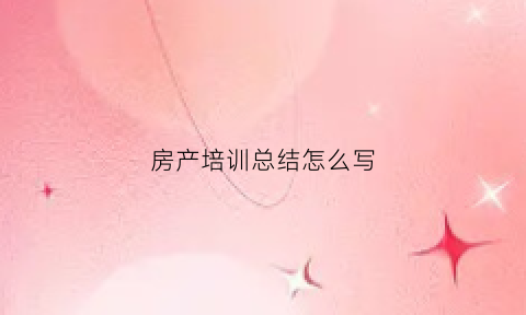 房产培训总结怎么写(房产培训内容怎么写)