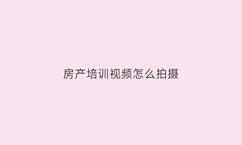 房产培训视频怎么拍摄(房产销售视频培训视频教程)