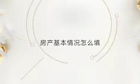 房产基本情况怎么填(房产基本情况怎么填写才正确)
