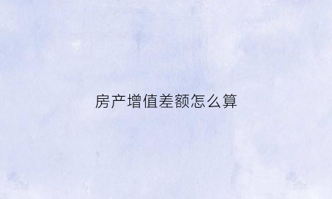 房产增值差额怎么算(房产增值税和差额税一样吗)