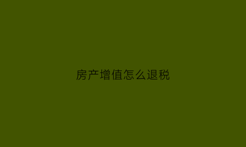 房产增值怎么退税(房产增值怎么退税申请)