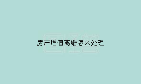 房产增值离婚怎么处理(离婚房屋增值)