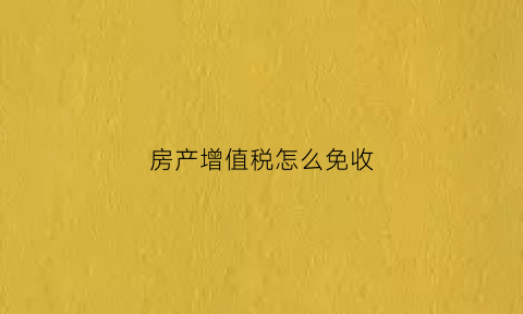 房产增值税怎么免收(房产增值税征免)