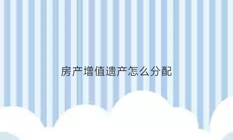 房产增值遗产怎么分配(房产增值的条件)