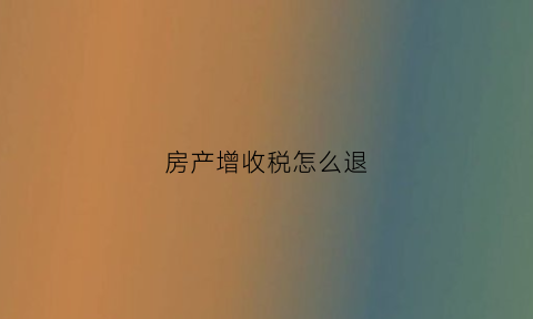 房产增收税怎么退(房产增收税怎么退的)
