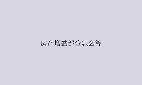 房产增益部分怎么算(房产增益部分怎么算的)