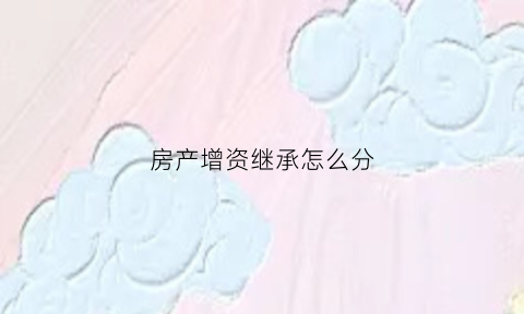 房产增资继承怎么分(以房产增资缴税)