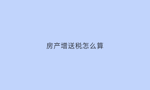 房产增送税怎么算(房产增送税怎么算出来的)