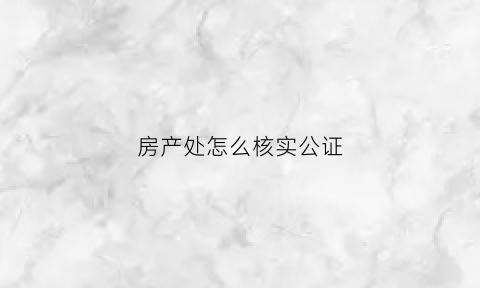 房产处怎么核实公证(房产处怎么核实公证资料)