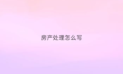 房产处理怎么写(房产处置是什么意思)