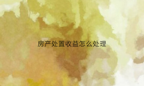 房产处置收益怎么处理(房产处置费用)