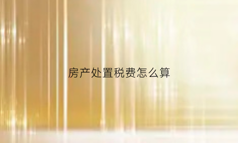 房产处置税费怎么算(房产处置费用多少)