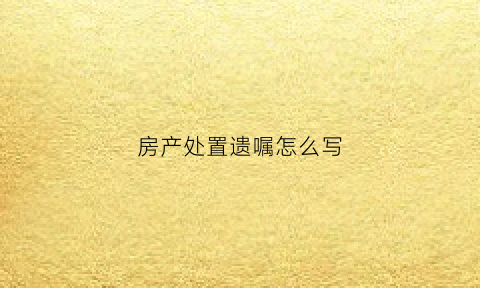 房产处置遗嘱怎么写(房产遗嘱范文大全2019年)